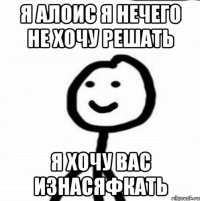 Я Алоис я нечего не хочу решать я хочу вас изнасяфкать