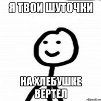 я твои шуточки на хлебушке вертел