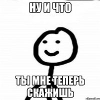 ну и что ты мне теперь скажишь