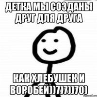 Детка мы созданы друг для друга как хлебушек и воробей))7)7))70)