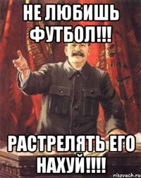 не любишь футбол!!! растрелять его нахуй!!!!