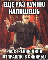 Еще раз хуйню напишешь РАССТРЕЛЯЮ!(или отправлю в СИБИРЬ!)