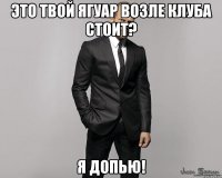 Это твой Ягуар возле клуба стоит? Я допью!