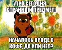 Утро сегодня - странный предмет! Началось вроде с кофе, да или нет?