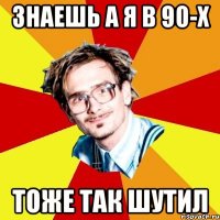 знаешь а я в 90-х тоже так шутил