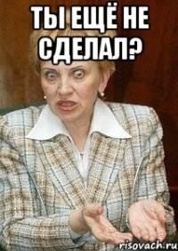 ты ещё не сделал? 