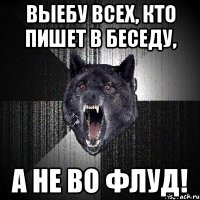 ВЫЕБУ ВСЕХ, КТО ПИШЕТ В БЕСЕДУ, А НЕ ВО ФЛУД!