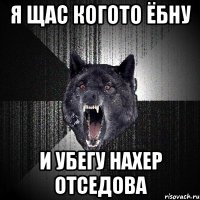 Я ЩАС КОГОТО ЁБНУ И УБЕГУ НАХЕР ОТСЕДОВА