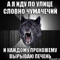 а я иду по улице словно чумачечий и каждому прохожему вырываю печень