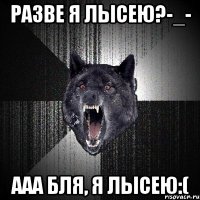 Разве я лысею?-_- Ааа бля, я лысею:(