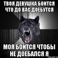 Твоя девушка боится что до вас доебутся Моя боится чтобы не доебался я