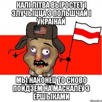 калі Літва выростет і злучыцца з Польшчай і Украінай мы наконец то сново пойдзем на маскалёў з ёршыками