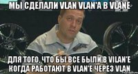 Мы сделали vlan vlan'a в vlane для того, что бы все были в vilan'е когда работают в vlan'e через vlan