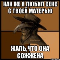 как же я любил секс с твоей матерью жаль,что она сожжена