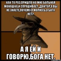 как то раз,пришла ко мне больная монашка,и спрашивает...доктор,а вы не знаете,почему я молюсь,а Бога нет? А я ей и говорю,БОГА НЕТ.