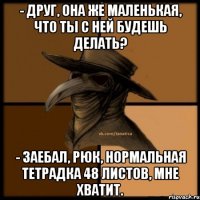 - Друг, она же маленькая, что ты с ней будешь делать? - Заебал, Рюк, нормальная тетрадка 48 листов, мне хватит.