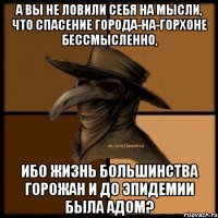 А вы не ловили себя на мысли, что спасение города-на-горхоне бессмысленно, ибо жизнь большинства горожан и до эпидемии была адом?