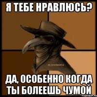 Я тебе нравлюсь? Да, особенно когда ты болеешь чумой