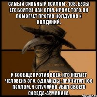 Самый сильный псалом - 108, бесы его боятся как огня. Кроме того, он помогает против колдунов и колдуний. и вообще против всех, кто желает человеку зла. Однажды, прочитал 108 псалом, я случайно убил своего соседа-армянина.