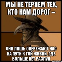 Мы не теряем тех, кто нам дорог – они лишь опережают нас на пути к той жизни, где больше нет разлук