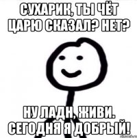 Сухарик, ты чёт царю сказал? Нет? Ну ладн, живи. Сегодня я добрый!