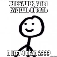 ХЛЕБУШЕК, А ТЫ БУДЕШЬ ИГРАТЬ В LEFT 4 DEAD 2???