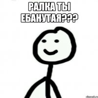 Ралка ты ебанутая??? 