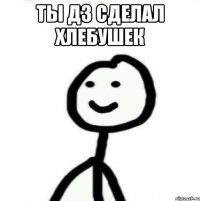 Ты дз сделал хлебушек 