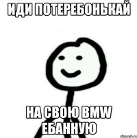 Иди потеребонькай На свою BMW ебанную