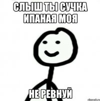 слыш ты сучка ипаная моя не ревнуй