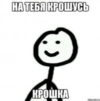 на тебя крошусь крошка