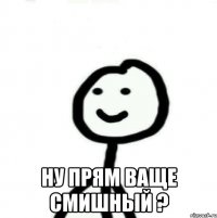  ну прям ваще смишный ?