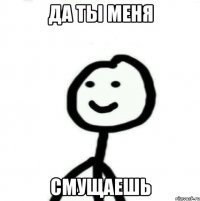 да ты меня смущаешь