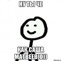 ну ты че как саша матвеев)0))