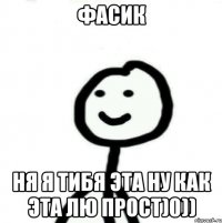 фасик ня я тибя эта ну как эта лю прост)0))