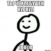 ты чё хлебушек курнул )00))0