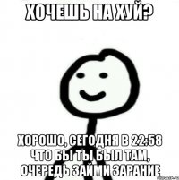 Хочешь на хуй? Хорошо, сегодня в 22:58 что бы ты был там, очередь займи зарание