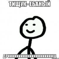 Тищук–ебаный Дрииииииииииииииииииииищ