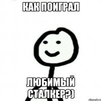 Как поиграл Любимый сталкер?)