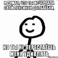 Я думал, что ты исчерпала свой лексикон долбаёбки, Но ты не перестаёшь меня удивлять