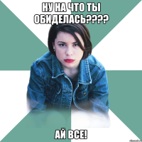 НУ на что ты обиделась???? Ай все!