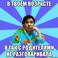 В твоем возрасте Я так с родителями не разговаривала