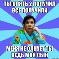 ты опять 2 получил все получили меня не олнует ты ведь мой сын