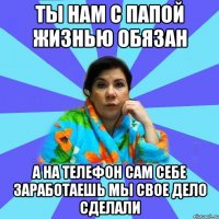 Ты нам с папой жизнью обязан А на телефон сам себе заработаешь мы свое дело сделали