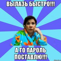 Вылазь быстро!!! а то пароль поставлю!!!