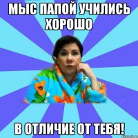 Мыс папой учились хорошо В отличие от тебя!