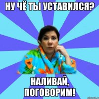 Ну чё ты уставился? Наливай, поговорим!