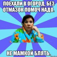 Поехали в огород, без отмазок помоч надо. Не мамкой блять.