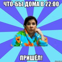 Что-бы дома в 22:00 ПРИШЁЛ!