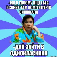 -ми в твоєму віці і без всяких там комп'ютерів виживали -дай зайти в однокласники